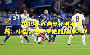 2019年苏迪曼杯羽毛球赛:中国队重夺荣耀的巅峰之战