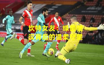 坎特女友:绿茵硬汉背后的温柔守望