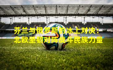 芬兰与俄罗斯的冰上对决：北欧坚韧对阵战斗民族力量