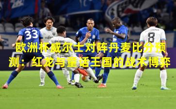 欧洲杯威尔士对阵丹麦比分预测：红龙与童话王国的战术博弈