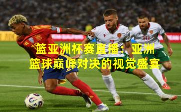 篮亚洲杯赛直播：亚洲篮球巅峰对决的视觉盛宴