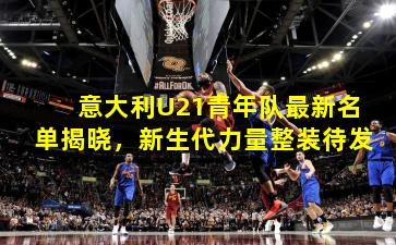 意大利U21青年队最新名单揭晓，新生代力量整装待发