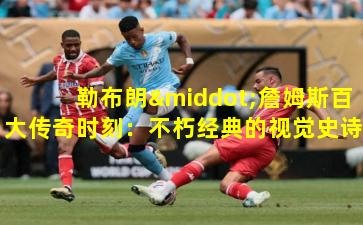 勒布朗·詹姆斯百大传奇时刻：不朽经典的视觉史诗