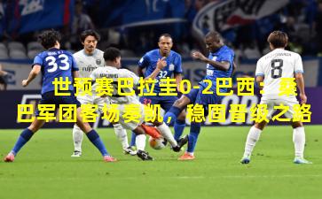 世预赛巴拉圭0-2巴西：桑巴军团客场奏凯，稳固晋级之路