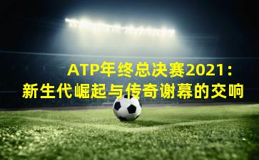 ATP年终总决赛2021：新生代崛起与传奇谢幕的交响