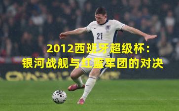 2012西班牙超级杯：银河战舰与红蓝军团的对决