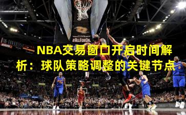 NBA交易窗口开启时间解析：球队策略调整的关键节点
