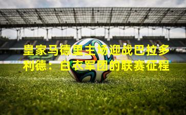 皇家马德里主场迎战巴拉多利德:白衣军团的联赛征程