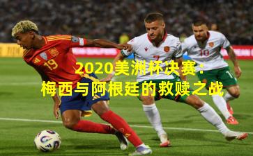 2020美洲杯决赛：梅西与阿根廷的救赎之战